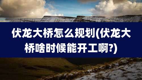 伏龙大桥怎么规划(伏龙大桥啥时候能开工啊?)