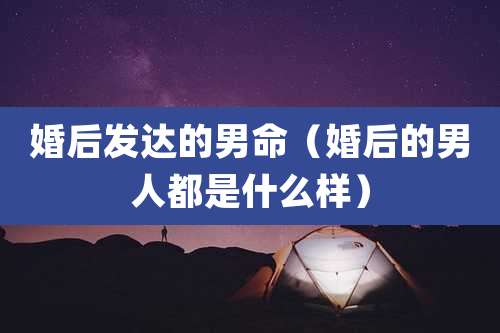 婚后发达的男命（婚后的男人都是什么样）