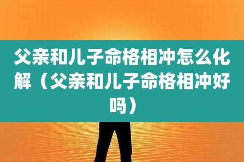 父亲和儿子命格相冲怎么化解(父亲和儿子命格相冲好吗)