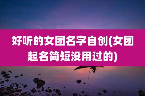 好听的女团名字自创(女团起名简短没用过的)
