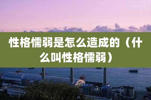 性格懦弱是怎么造成的（什么叫性格懦弱）