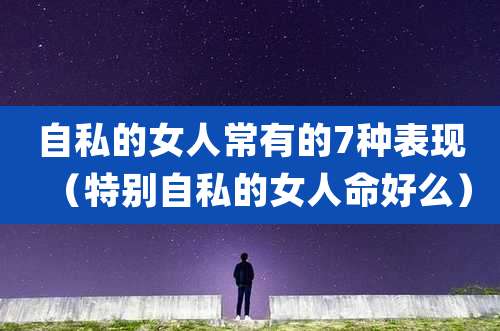 自私的女人常有的7种表现（特别自私的女人命好么）