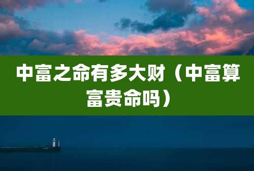 中富之命有多大财（中富算富贵命吗）