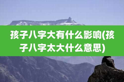 孩子八字大有什么影响(孩子八字太大什么意思)