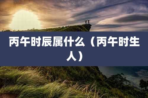 丙午时辰属什么（丙午时生人）
