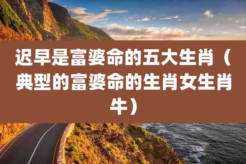 迟早是富婆命的五大生肖（典型的富婆命的生肖女生肖牛）