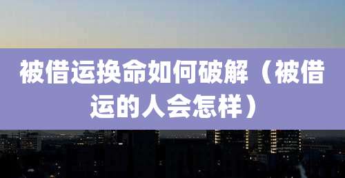 被借运换命如何破解（被借运的人会怎样）