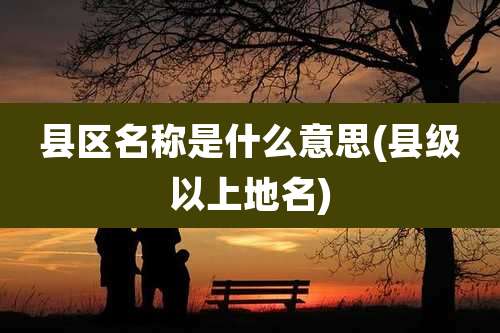 县区名称是什么意思(县级以上地名)
