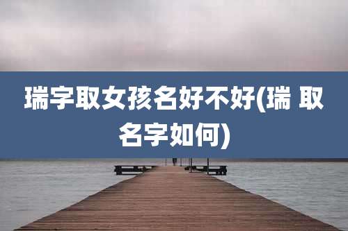 瑞字取女孩名好不好(瑞 取名字如何)