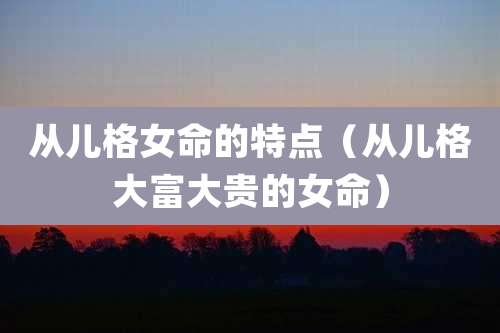从儿格女命的特点（从儿格大富大贵的女命）