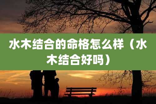 水木结合的命格怎么样（水木结合好吗）