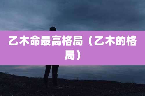 乙木命最高格局（乙木的格局）