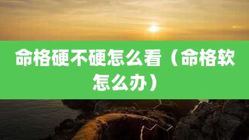 命格硬不硬怎么看（命格软怎么办）