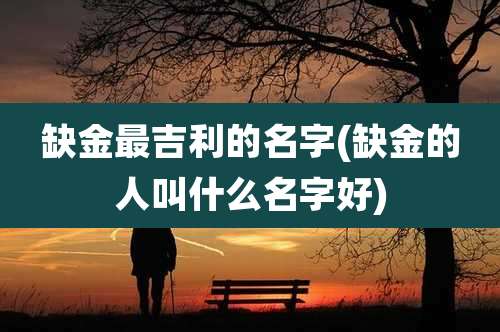 缺金最吉利的名字(缺金的人叫什么名字好)