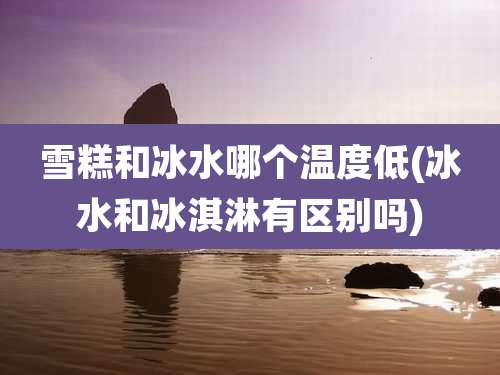 雪糕和冰水哪个温度低(冰水和冰淇淋有区别吗)
