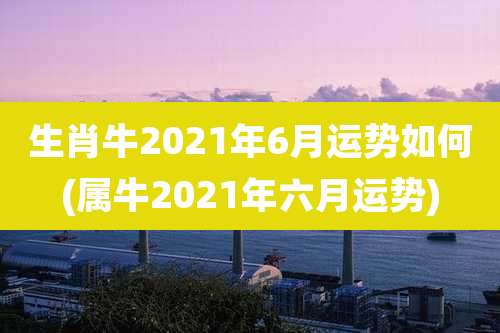生肖牛2021年6月运势如何(属牛2021年六月运势)