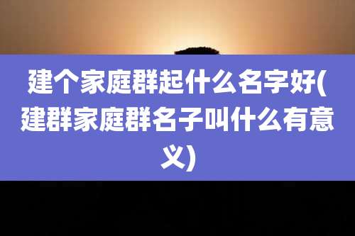 建个家庭群起什么名字好(建群家庭群名子叫什么有意义)
