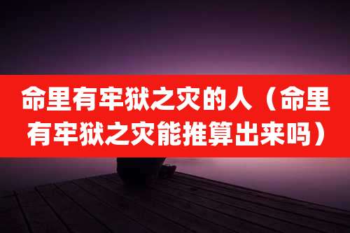 命里有牢狱之灾的人（命里有牢狱之灾能推算出来吗）
