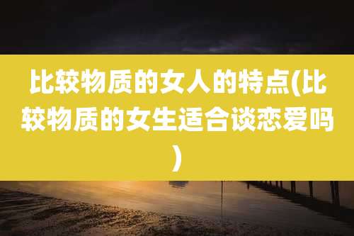 比较物质的女人的特点(比较物质的女生适合谈恋爱吗)