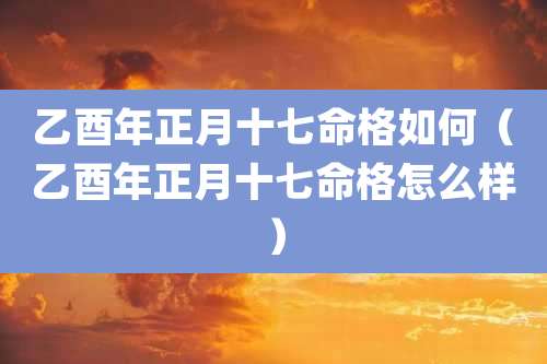 乙酉年正月十七命格如何（乙酉年正月十七命格怎么样）