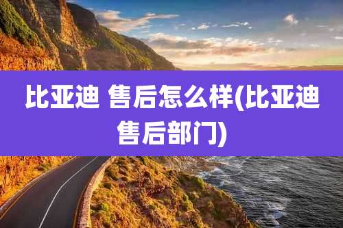 比亚迪 售后怎么样(比亚迪售后部门)