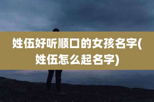 姓伍好听顺口的女孩名字(姓伍怎么起名字)