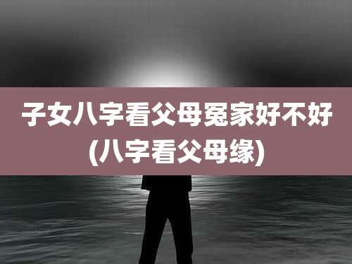 子女八字看父母冤家好不好(八字看父母缘)