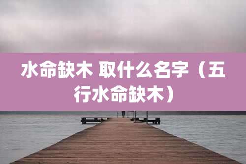 水命缺木 取什么名字（五行水命缺木）