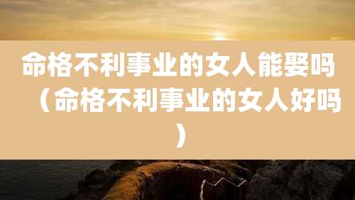 命格不利事业的女人能娶吗（命格不利事业的女人好吗）