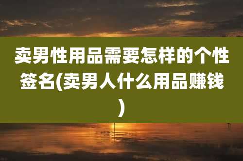 卖男性用品需要怎样的个性签名(卖男人什么用品赚钱)