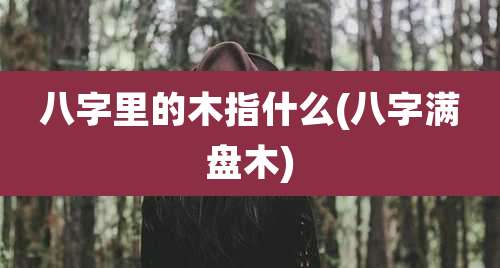 八字里的木指什么(八字满盘木)