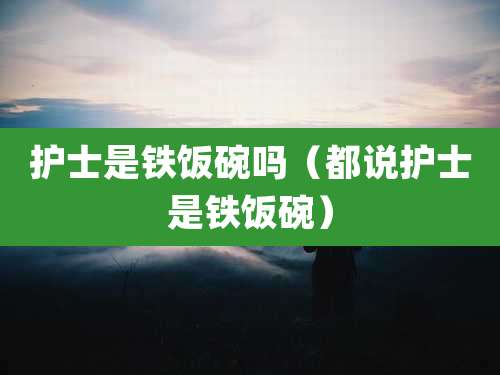 护士是铁饭碗吗（都说护士是铁饭碗）