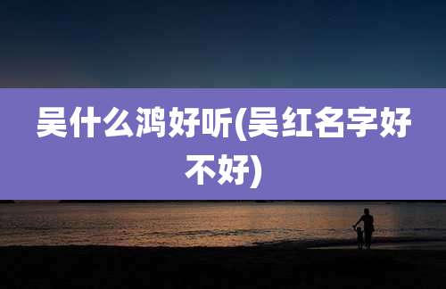 吴什么鸿好听(吴红名字好不好)