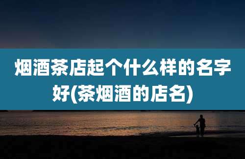 烟酒茶店起个什么样的名字好(茶烟酒的店名)