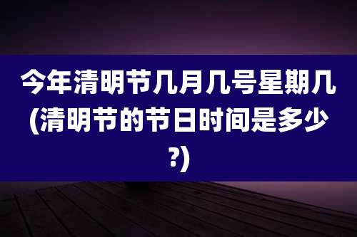 今年清明节几月几号星期几(清明节的节日时间是多少?)