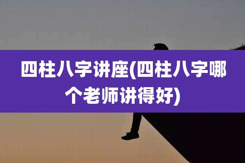 四柱八字讲座(四柱八字哪个老师讲得好)