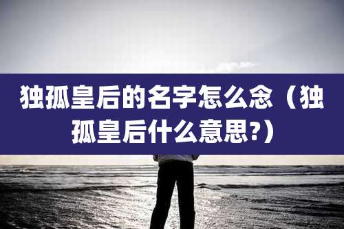 独孤皇后的名字怎么念（独孤皇后什么意思?）