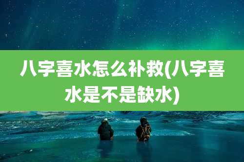 八字喜水怎么补救(八字喜水是不是缺水)