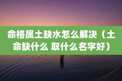命格属土缺水怎么解决（土命缺什么 取什么名字好）