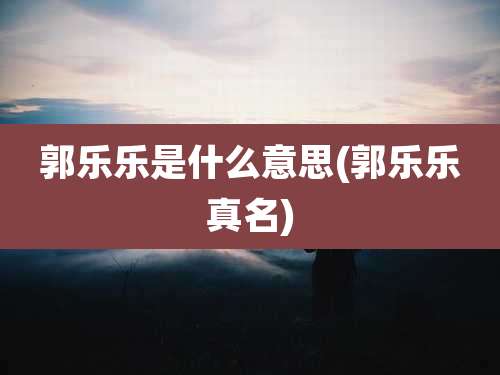 郭乐乐是什么意思(郭乐乐真名)