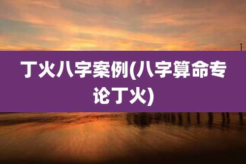 丁火八字案例(八字算命专论丁火)