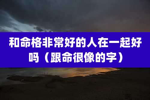 和命格非常好的人在一起好吗（跟命很像的字）