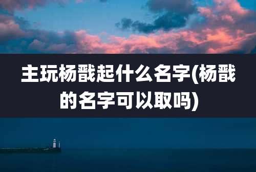 主玩杨戬起什么名字(杨戬的名字可以取吗)