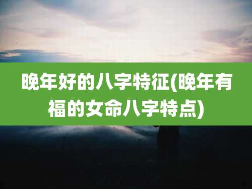 晚年好的八字特征(晚年有福的女命八字特点)