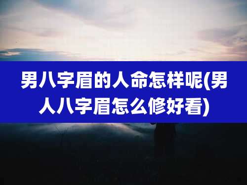 男八字眉的人命怎样呢(男人八字眉怎么修好看)