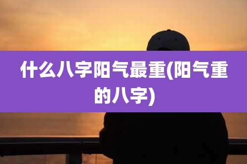 什么八字阳气最重(阳气重的八字)