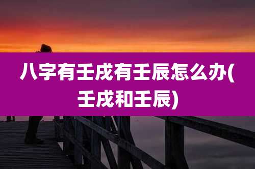 八字有壬戌有壬辰怎么办(壬戌和壬辰)