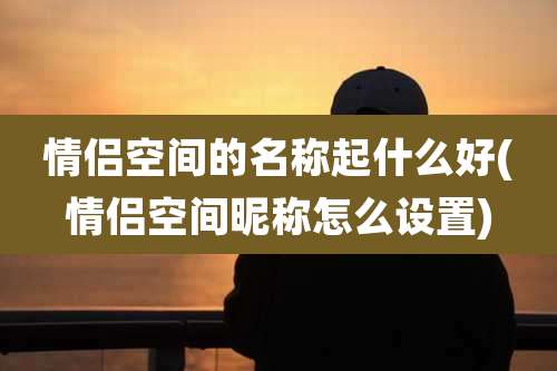 情侣空间的名称起什么好(情侣空间昵称怎么设置)