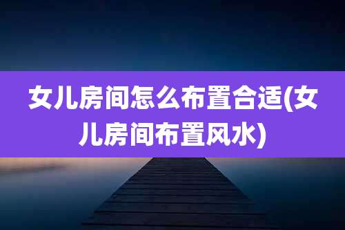 女儿房间怎么布置合适(女儿房间布置风水)