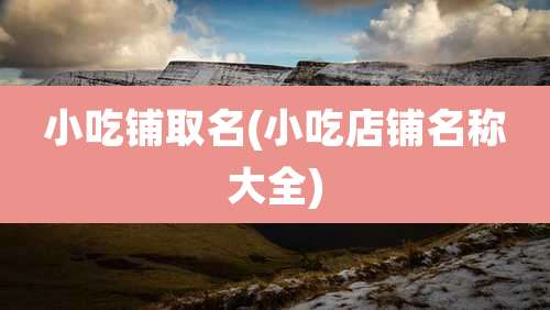 小吃铺取名(小吃店铺名称大全)